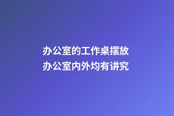 办公室的工作桌摆放 办公室内外均有讲究